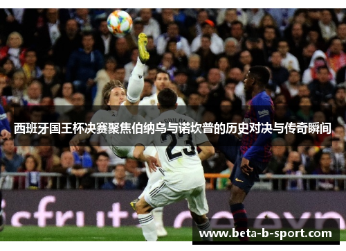 西班牙国王杯决赛聚焦伯纳乌与诺坎普的历史对决与传奇瞬间 西班牙国王杯决赛聚焦伯纳乌与诺坎普的历史对决与传奇瞬间