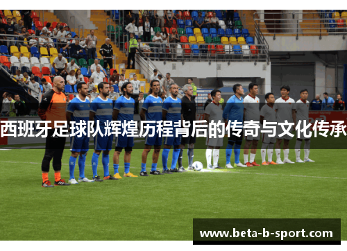 西班牙足球队辉煌历程背后的传奇与文化传承 西班牙足球队辉煌历程背后的传奇与文化传承