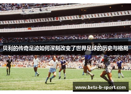 贝利的传奇足迹如何深刻改变了世界足球的历史与格局 贝利的传奇足迹如何深刻改变了世界足球的历史与格局