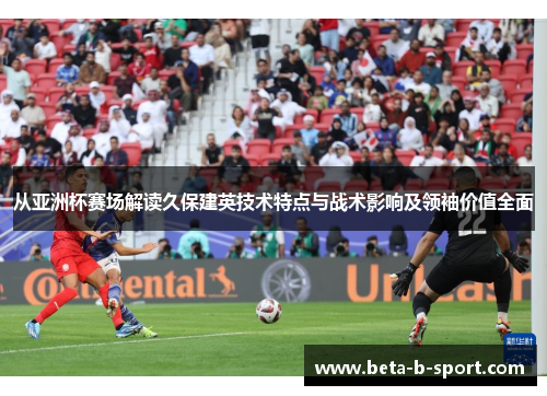 从亚洲杯赛场解读久保建英技术特点与战术影响及领袖价值全面