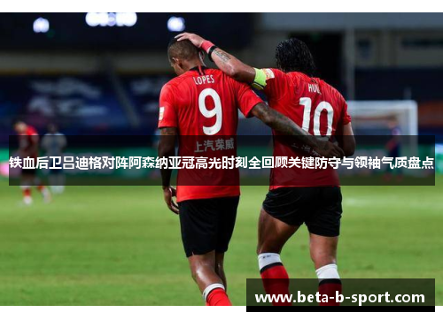 铁血后卫吕迪格对阵阿森纳亚冠高光时刻全回顾关键防守与领袖气质盘点