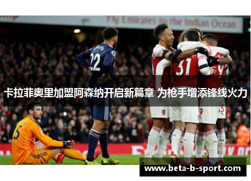 卡拉菲奥里加盟阿森纳开启新篇章 为枪手增添锋线火力 卡拉菲奥里加盟阿森纳开启新篇章 为枪手增添锋线火力