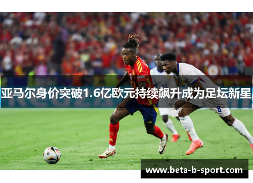亚马尔身价突破1.6亿欧元持续飙升成为足坛新星 亚马尔身价突破1.6亿欧元持续飙升成为足坛新星